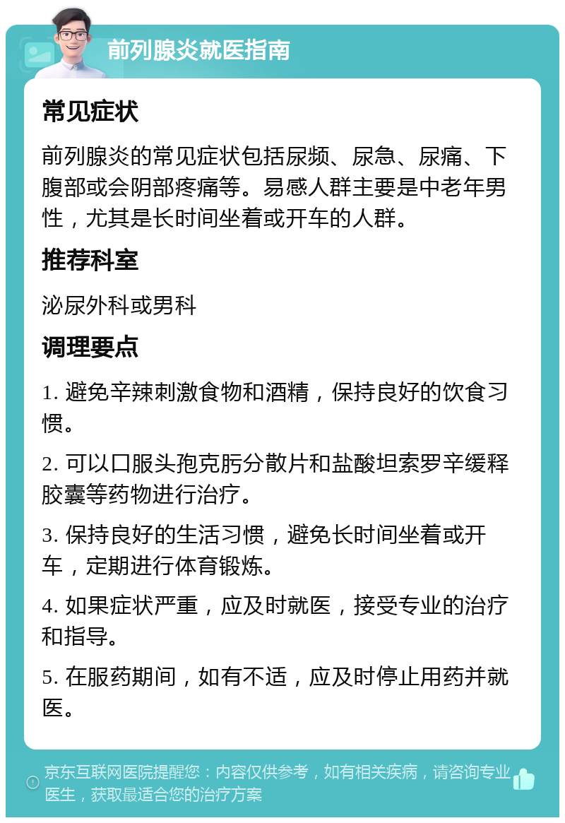 前列腺炎就医指南 常见症状 前列腺炎的常见症状包括尿频、尿急、尿痛、下腹部或会阴部疼痛等。易感人群主要是中老年男性，尤其是长时间坐着或开车的人群。 推荐科室 泌尿外科或男科 调理要点 1. 避免辛辣刺激食物和酒精，保持良好的饮食习惯。 2. 可以口服头孢克肟分散片和盐酸坦索罗辛缓释胶囊等药物进行治疗。 3. 保持良好的生活习惯，避免长时间坐着或开车，定期进行体育锻炼。 4. 如果症状严重，应及时就医，接受专业的治疗和指导。 5. 在服药期间，如有不适，应及时停止用药并就医。