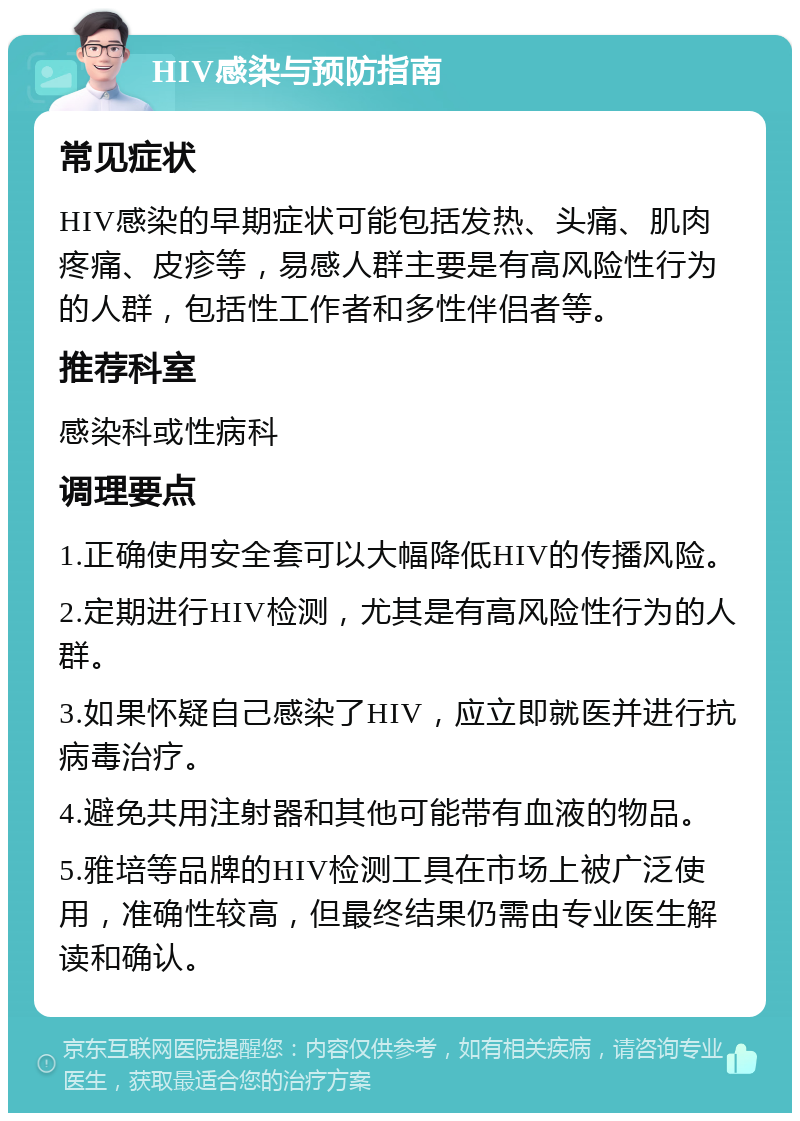 HIV感染与预防指南 常见症状 HIV感染的早期症状可能包括发热、头痛、肌肉疼痛、皮疹等，易感人群主要是有高风险性行为的人群，包括性工作者和多性伴侣者等。 推荐科室 感染科或性病科 调理要点 1.正确使用安全套可以大幅降低HIV的传播风险。 2.定期进行HIV检测，尤其是有高风险性行为的人群。 3.如果怀疑自己感染了HIV，应立即就医并进行抗病毒治疗。 4.避免共用注射器和其他可能带有血液的物品。 5.雅培等品牌的HIV检测工具在市场上被广泛使用，准确性较高，但最终结果仍需由专业医生解读和确认。