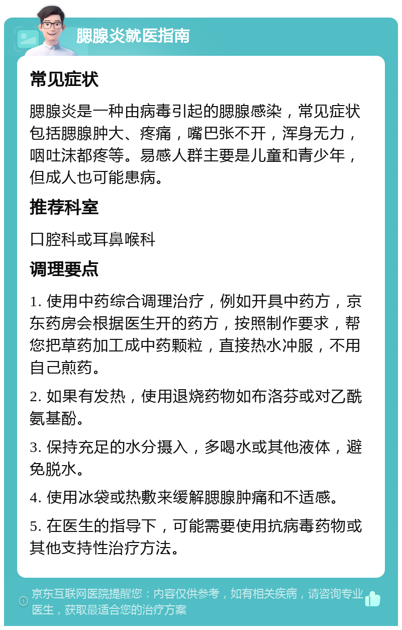 腮腺炎就医指南 常见症状 腮腺炎是一种由病毒引起的腮腺感染，常见症状包括腮腺肿大、疼痛，嘴巴张不开，浑身无力，咽吐沫都疼等。易感人群主要是儿童和青少年，但成人也可能患病。 推荐科室 口腔科或耳鼻喉科 调理要点 1. 使用中药综合调理治疗，例如开具中药方，京东药房会根据医生开的药方，按照制作要求，帮您把草药加工成中药颗粒，直接热水冲服，不用自己煎药。 2. 如果有发热，使用退烧药物如布洛芬或对乙酰氨基酚。 3. 保持充足的水分摄入，多喝水或其他液体，避免脱水。 4. 使用冰袋或热敷来缓解腮腺肿痛和不适感。 5. 在医生的指导下，可能需要使用抗病毒药物或其他支持性治疗方法。