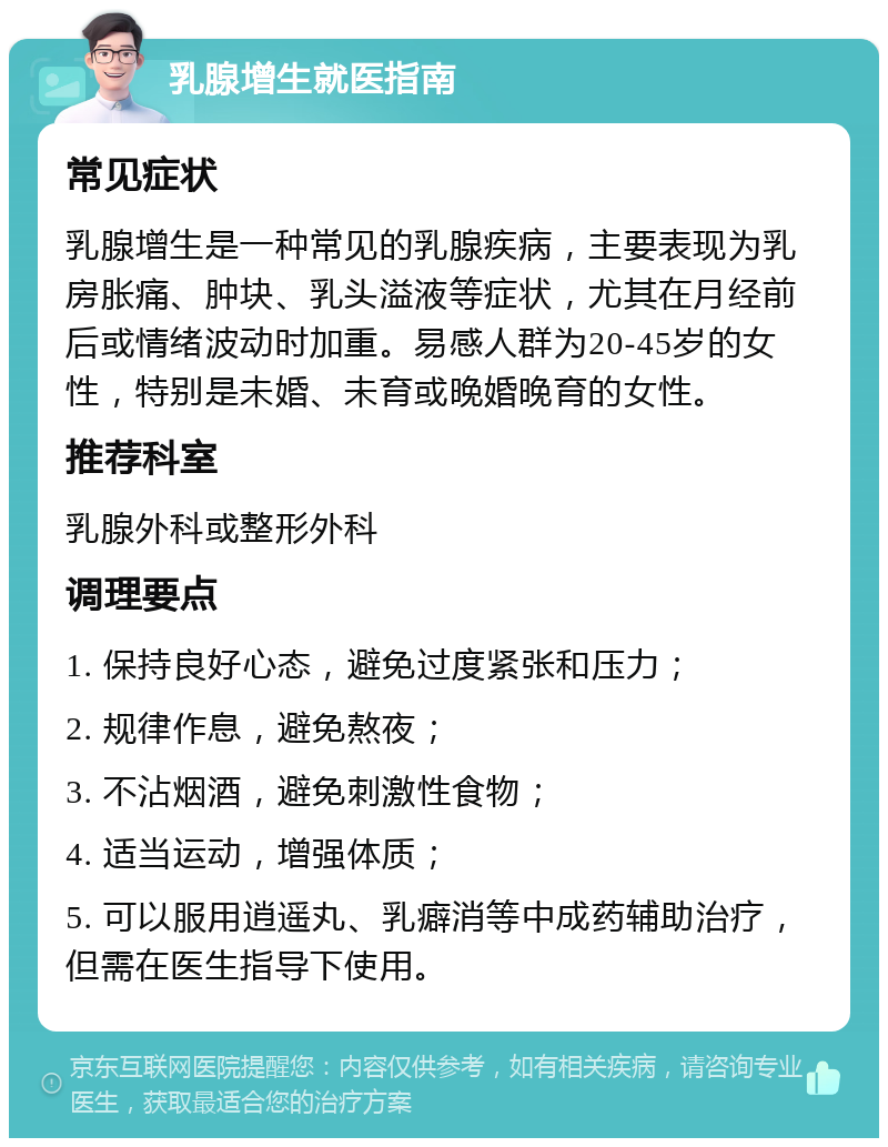 乳腺增生就医指南 常见症状 乳腺增生是一种常见的乳腺疾病，主要表现为乳房胀痛、肿块、乳头溢液等症状，尤其在月经前后或情绪波动时加重。易感人群为20-45岁的女性，特别是未婚、未育或晚婚晚育的女性。 推荐科室 乳腺外科或整形外科 调理要点 1. 保持良好心态，避免过度紧张和压力； 2. 规律作息，避免熬夜； 3. 不沾烟酒，避免刺激性食物； 4. 适当运动，增强体质； 5. 可以服用逍遥丸、乳癖消等中成药辅助治疗，但需在医生指导下使用。