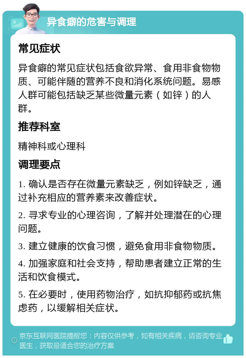 异食癖的危害与调理 常见症状 异食癖的常见症状包括食欲异常、食用非食物物质、可能伴随的营养不良和消化系统问题。易感人群可能包括缺乏某些微量元素（如锌）的人群。 推荐科室 精神科或心理科 调理要点 1. 确认是否存在微量元素缺乏，例如锌缺乏，通过补充相应的营养素来改善症状。 2. 寻求专业的心理咨询，了解并处理潜在的心理问题。 3. 建立健康的饮食习惯，避免食用非食物物质。 4. 加强家庭和社会支持，帮助患者建立正常的生活和饮食模式。 5. 在必要时，使用药物治疗，如抗抑郁药或抗焦虑药，以缓解相关症状。