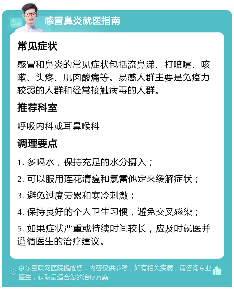 感冒鼻炎就医指南 常见症状 感冒和鼻炎的常见症状包括流鼻涕、打喷嚏、咳嗽、头疼、肌肉酸痛等。易感人群主要是免疫力较弱的人群和经常接触病毒的人群。 推荐科室 呼吸内科或耳鼻喉科 调理要点 1. 多喝水，保持充足的水分摄入； 2. 可以服用莲花清瘟和氯雷他定来缓解症状； 3. 避免过度劳累和寒冷刺激； 4. 保持良好的个人卫生习惯，避免交叉感染； 5. 如果症状严重或持续时间较长，应及时就医并遵循医生的治疗建议。