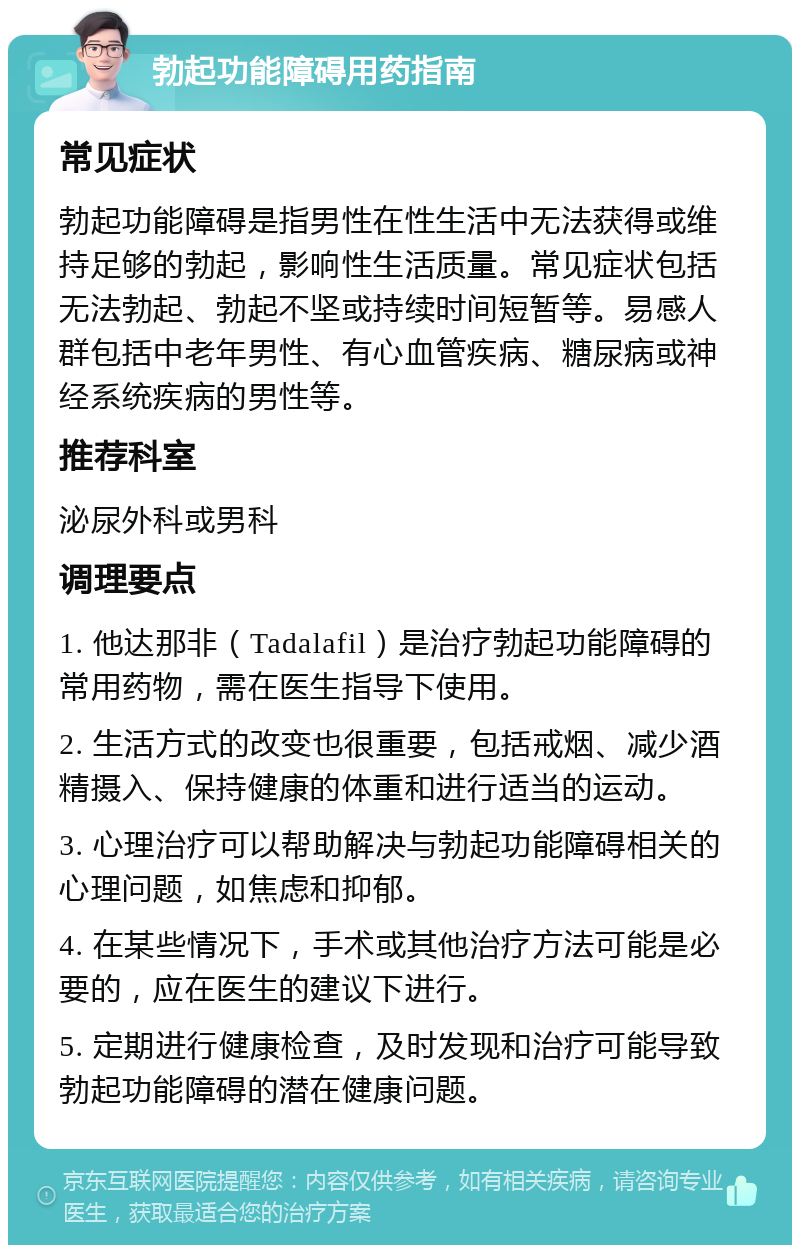 勃起功能障碍用药指南 常见症状 勃起功能障碍是指男性在性生活中无法获得或维持足够的勃起，影响性生活质量。常见症状包括无法勃起、勃起不坚或持续时间短暂等。易感人群包括中老年男性、有心血管疾病、糖尿病或神经系统疾病的男性等。 推荐科室 泌尿外科或男科 调理要点 1. 他达那非（Tadalafil）是治疗勃起功能障碍的常用药物，需在医生指导下使用。 2. 生活方式的改变也很重要，包括戒烟、减少酒精摄入、保持健康的体重和进行适当的运动。 3. 心理治疗可以帮助解决与勃起功能障碍相关的心理问题，如焦虑和抑郁。 4. 在某些情况下，手术或其他治疗方法可能是必要的，应在医生的建议下进行。 5. 定期进行健康检查，及时发现和治疗可能导致勃起功能障碍的潜在健康问题。