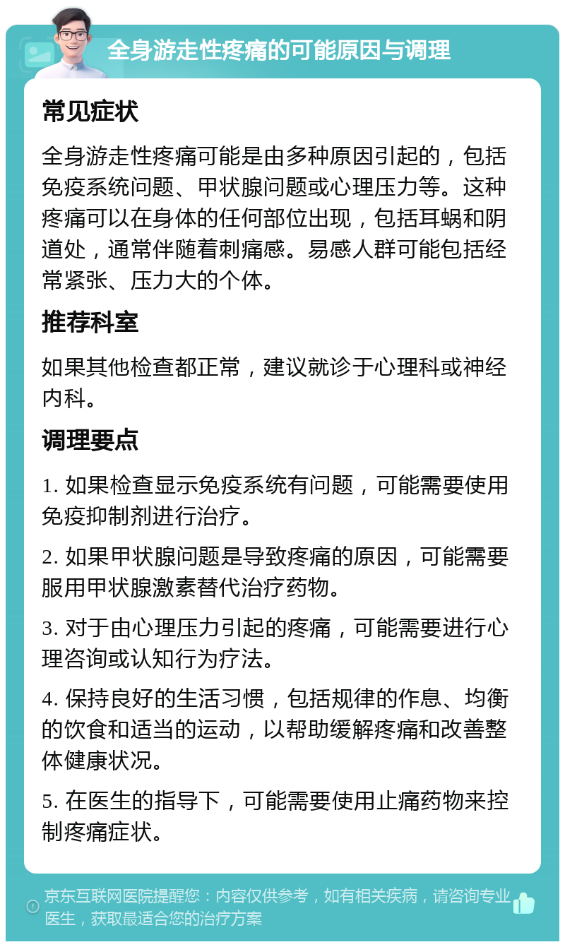 全身游走性疼痛的可能原因与调理 常见症状 全身游走性疼痛可能是由多种原因引起的，包括免疫系统问题、甲状腺问题或心理压力等。这种疼痛可以在身体的任何部位出现，包括耳蜗和阴道处，通常伴随着刺痛感。易感人群可能包括经常紧张、压力大的个体。 推荐科室 如果其他检查都正常，建议就诊于心理科或神经内科。 调理要点 1. 如果检查显示免疫系统有问题，可能需要使用免疫抑制剂进行治疗。 2. 如果甲状腺问题是导致疼痛的原因，可能需要服用甲状腺激素替代治疗药物。 3. 对于由心理压力引起的疼痛，可能需要进行心理咨询或认知行为疗法。 4. 保持良好的生活习惯，包括规律的作息、均衡的饮食和适当的运动，以帮助缓解疼痛和改善整体健康状况。 5. 在医生的指导下，可能需要使用止痛药物来控制疼痛症状。