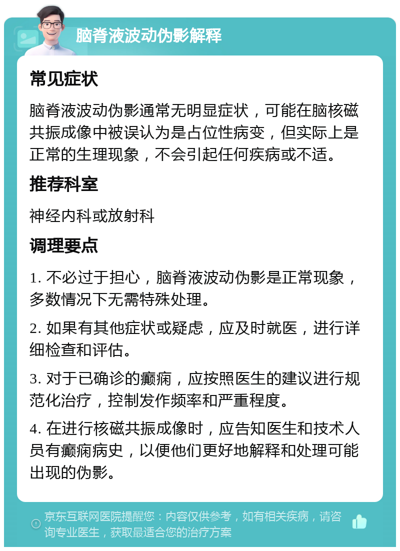 脑脊液波动伪影解释 常见症状 脑脊液波动伪影通常无明显症状，可能在脑核磁共振成像中被误认为是占位性病变，但实际上是正常的生理现象，不会引起任何疾病或不适。 推荐科室 神经内科或放射科 调理要点 1. 不必过于担心，脑脊液波动伪影是正常现象，多数情况下无需特殊处理。 2. 如果有其他症状或疑虑，应及时就医，进行详细检查和评估。 3. 对于已确诊的癫痫，应按照医生的建议进行规范化治疗，控制发作频率和严重程度。 4. 在进行核磁共振成像时，应告知医生和技术人员有癫痫病史，以便他们更好地解释和处理可能出现的伪影。