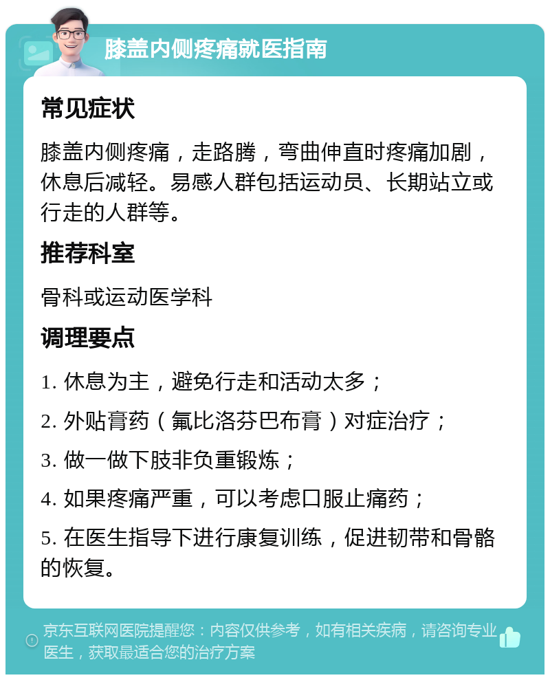 膝盖内侧疼痛就医指南 常见症状 膝盖内侧疼痛，走路腾，弯曲伸直时疼痛加剧，休息后减轻。易感人群包括运动员、长期站立或行走的人群等。 推荐科室 骨科或运动医学科 调理要点 1. 休息为主，避免行走和活动太多； 2. 外贴膏药（氟比洛芬巴布膏）对症治疗； 3. 做一做下肢非负重锻炼； 4. 如果疼痛严重，可以考虑口服止痛药； 5. 在医生指导下进行康复训练，促进韧带和骨骼的恢复。