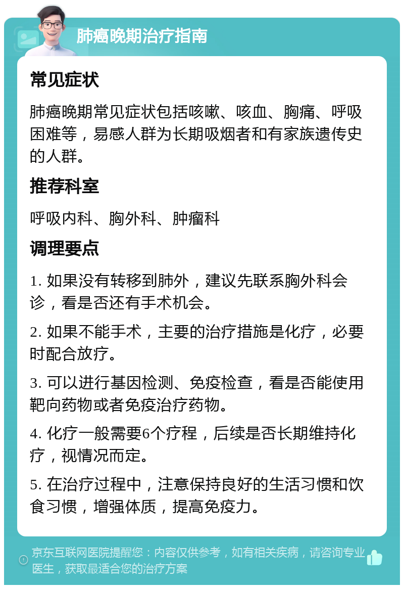 肺癌晚期治疗指南 常见症状 肺癌晚期常见症状包括咳嗽、咳血、胸痛、呼吸困难等，易感人群为长期吸烟者和有家族遗传史的人群。 推荐科室 呼吸内科、胸外科、肿瘤科 调理要点 1. 如果没有转移到肺外，建议先联系胸外科会诊，看是否还有手术机会。 2. 如果不能手术，主要的治疗措施是化疗，必要时配合放疗。 3. 可以进行基因检测、免疫检查，看是否能使用靶向药物或者免疫治疗药物。 4. 化疗一般需要6个疗程，后续是否长期维持化疗，视情况而定。 5. 在治疗过程中，注意保持良好的生活习惯和饮食习惯，增强体质，提高免疫力。