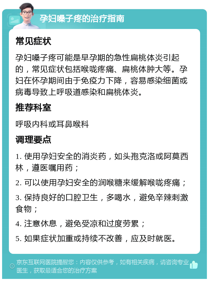 孕妇嗓子疼的治疗指南 常见症状 孕妇嗓子疼可能是早孕期的急性扁桃体炎引起的，常见症状包括喉咙疼痛、扁桃体肿大等。孕妇在怀孕期间由于免疫力下降，容易感染细菌或病毒导致上呼吸道感染和扁桃体炎。 推荐科室 呼吸内科或耳鼻喉科 调理要点 1. 使用孕妇安全的消炎药，如头孢克洛或阿莫西林，遵医嘱用药； 2. 可以使用孕妇安全的润喉糖来缓解喉咙疼痛； 3. 保持良好的口腔卫生，多喝水，避免辛辣刺激食物； 4. 注意休息，避免受凉和过度劳累； 5. 如果症状加重或持续不改善，应及时就医。