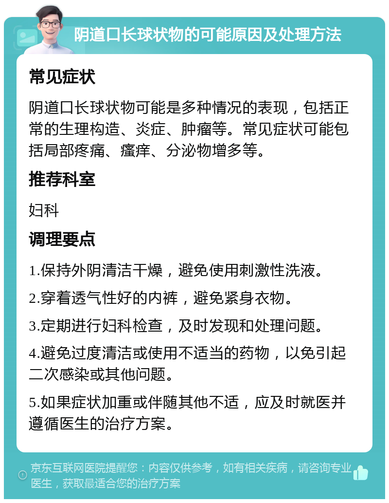 阴道口长球状物的可能原因及处理方法 常见症状 阴道口长球状物可能是多种情况的表现，包括正常的生理构造、炎症、肿瘤等。常见症状可能包括局部疼痛、瘙痒、分泌物增多等。 推荐科室 妇科 调理要点 1.保持外阴清洁干燥，避免使用刺激性洗液。 2.穿着透气性好的内裤，避免紧身衣物。 3.定期进行妇科检查，及时发现和处理问题。 4.避免过度清洁或使用不适当的药物，以免引起二次感染或其他问题。 5.如果症状加重或伴随其他不适，应及时就医并遵循医生的治疗方案。