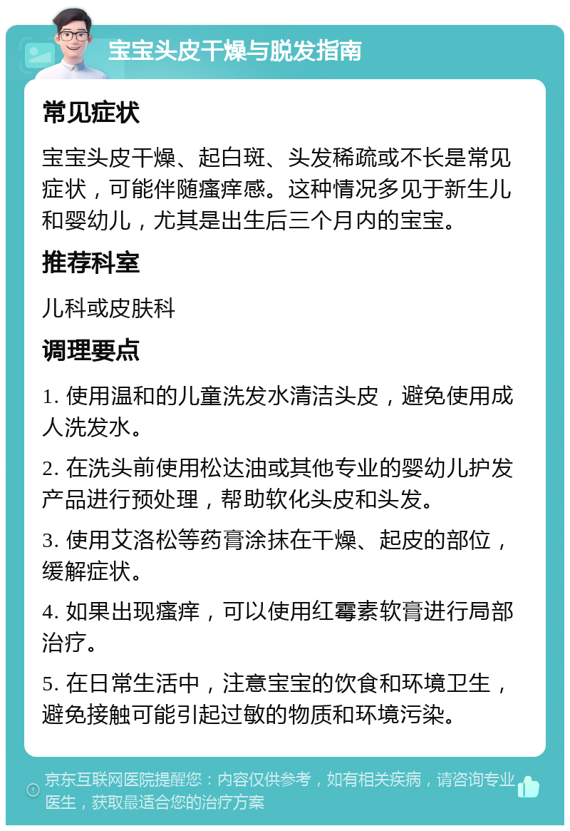 宝宝头皮干燥与脱发指南 常见症状 宝宝头皮干燥、起白斑、头发稀疏或不长是常见症状，可能伴随瘙痒感。这种情况多见于新生儿和婴幼儿，尤其是出生后三个月内的宝宝。 推荐科室 儿科或皮肤科 调理要点 1. 使用温和的儿童洗发水清洁头皮，避免使用成人洗发水。 2. 在洗头前使用松达油或其他专业的婴幼儿护发产品进行预处理，帮助软化头皮和头发。 3. 使用艾洛松等药膏涂抹在干燥、起皮的部位，缓解症状。 4. 如果出现瘙痒，可以使用红霉素软膏进行局部治疗。 5. 在日常生活中，注意宝宝的饮食和环境卫生，避免接触可能引起过敏的物质和环境污染。