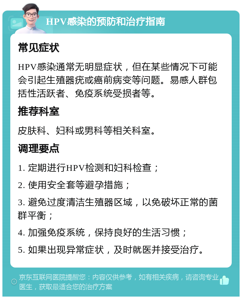 HPV感染的预防和治疗指南 常见症状 HPV感染通常无明显症状，但在某些情况下可能会引起生殖器疣或癌前病变等问题。易感人群包括性活跃者、免疫系统受损者等。 推荐科室 皮肤科、妇科或男科等相关科室。 调理要点 1. 定期进行HPV检测和妇科检查； 2. 使用安全套等避孕措施； 3. 避免过度清洁生殖器区域，以免破坏正常的菌群平衡； 4. 加强免疫系统，保持良好的生活习惯； 5. 如果出现异常症状，及时就医并接受治疗。