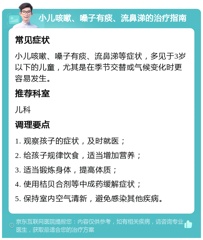 小儿咳嗽、嗓子有痰、流鼻涕的治疗指南 常见症状 小儿咳嗽、嗓子有痰、流鼻涕等症状，多见于3岁以下的儿童，尤其是在季节交替或气候变化时更容易发生。 推荐科室 儿科 调理要点 1. 观察孩子的症状，及时就医； 2. 给孩子规律饮食，适当增加营养； 3. 适当锻炼身体，提高体质； 4. 使用桔贝合剂等中成药缓解症状； 5. 保持室内空气清新，避免感染其他疾病。