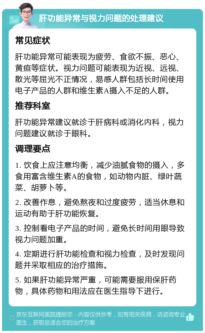 肝功能异常与视力问题的处理建议 常见症状 肝功能异常可能表现为疲劳、食欲不振、恶心、黄疸等症状。视力问题可能表现为近视、远视、散光等屈光不正情况，易感人群包括长时间使用电子产品的人群和维生素A摄入不足的人群。 推荐科室 肝功能异常建议就诊于肝病科或消化内科，视力问题建议就诊于眼科。 调理要点 1. 饮食上应注意均衡，减少油腻食物的摄入，多食用富含维生素A的食物，如动物内脏、绿叶蔬菜、胡萝卜等。 2. 改善作息，避免熬夜和过度疲劳，适当休息和运动有助于肝功能恢复。 3. 控制看电子产品的时间，避免长时间用眼导致视力问题加重。 4. 定期进行肝功能检查和视力检查，及时发现问题并采取相应的治疗措施。 5. 如果肝功能异常严重，可能需要服用保肝药物，具体药物和用法应在医生指导下进行。