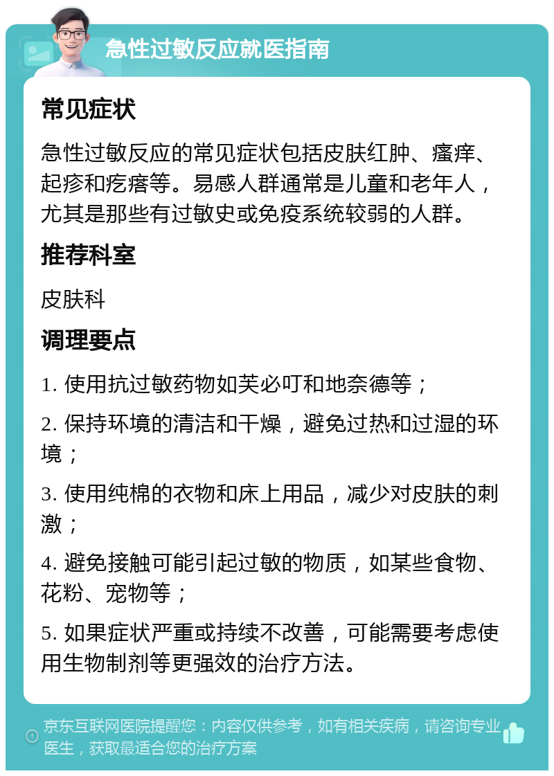 急性过敏反应就医指南 常见症状 急性过敏反应的常见症状包括皮肤红肿、瘙痒、起疹和疙瘩等。易感人群通常是儿童和老年人，尤其是那些有过敏史或免疫系统较弱的人群。 推荐科室 皮肤科 调理要点 1. 使用抗过敏药物如芙必叮和地奈德等； 2. 保持环境的清洁和干燥，避免过热和过湿的环境； 3. 使用纯棉的衣物和床上用品，减少对皮肤的刺激； 4. 避免接触可能引起过敏的物质，如某些食物、花粉、宠物等； 5. 如果症状严重或持续不改善，可能需要考虑使用生物制剂等更强效的治疗方法。