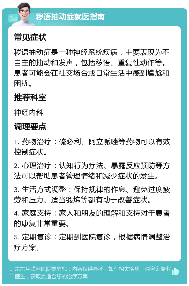 秽语抽动症就医指南 常见症状 秽语抽动症是一种神经系统疾病，主要表现为不自主的抽动和发声，包括秽语、重复性动作等。患者可能会在社交场合或日常生活中感到尴尬和困扰。 推荐科室 神经内科 调理要点 1. 药物治疗：硫必利、阿立哌唑等药物可以有效控制症状。 2. 心理治疗：认知行为疗法、暴露反应预防等方法可以帮助患者管理情绪和减少症状的发生。 3. 生活方式调整：保持规律的作息、避免过度疲劳和压力、适当锻炼等都有助于改善症状。 4. 家庭支持：家人和朋友的理解和支持对于患者的康复非常重要。 5. 定期复诊：定期到医院复诊，根据病情调整治疗方案。