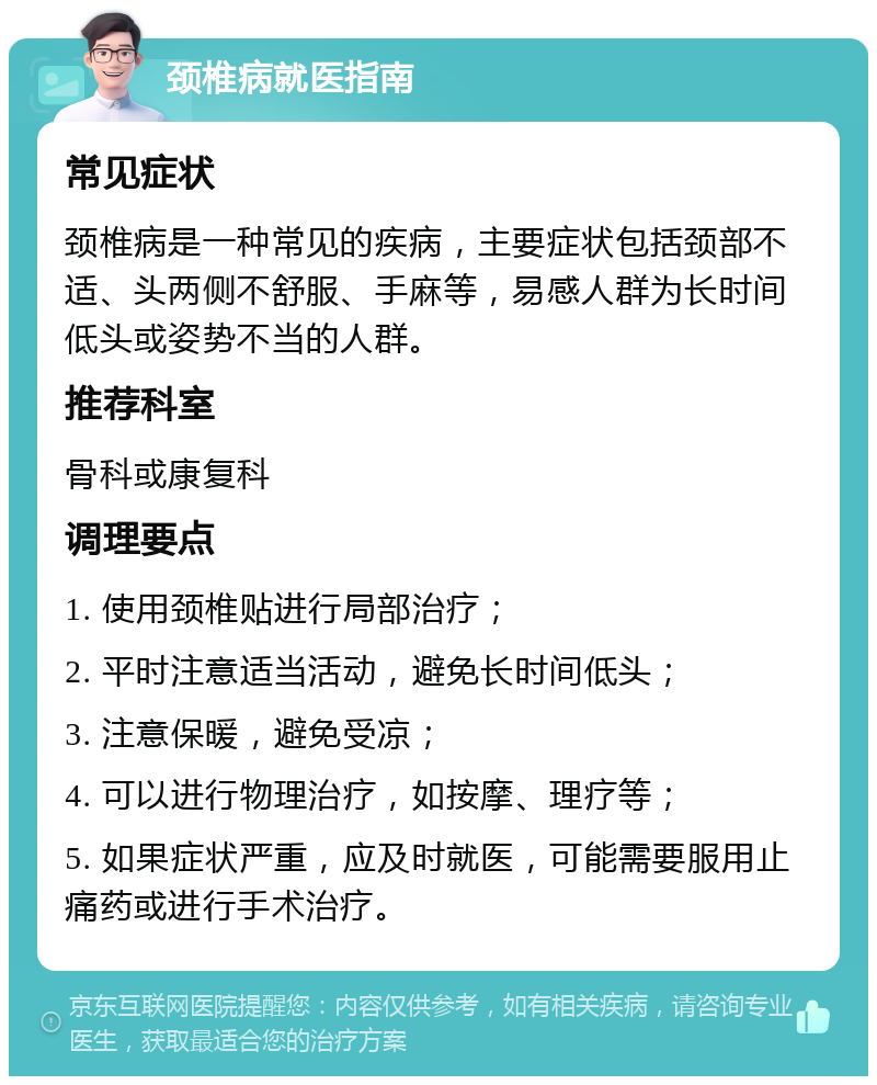 颈椎病就医指南 常见症状 颈椎病是一种常见的疾病，主要症状包括颈部不适、头两侧不舒服、手麻等，易感人群为长时间低头或姿势不当的人群。 推荐科室 骨科或康复科 调理要点 1. 使用颈椎贴进行局部治疗； 2. 平时注意适当活动，避免长时间低头； 3. 注意保暖，避免受凉； 4. 可以进行物理治疗，如按摩、理疗等； 5. 如果症状严重，应及时就医，可能需要服用止痛药或进行手术治疗。