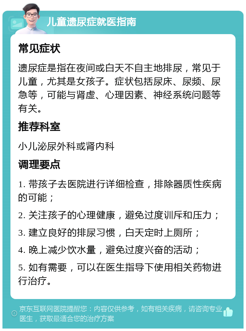 儿童遗尿症就医指南 常见症状 遗尿症是指在夜间或白天不自主地排尿，常见于儿童，尤其是女孩子。症状包括尿床、尿频、尿急等，可能与肾虚、心理因素、神经系统问题等有关。 推荐科室 小儿泌尿外科或肾内科 调理要点 1. 带孩子去医院进行详细检查，排除器质性疾病的可能； 2. 关注孩子的心理健康，避免过度训斥和压力； 3. 建立良好的排尿习惯，白天定时上厕所； 4. 晚上减少饮水量，避免过度兴奋的活动； 5. 如有需要，可以在医生指导下使用相关药物进行治疗。