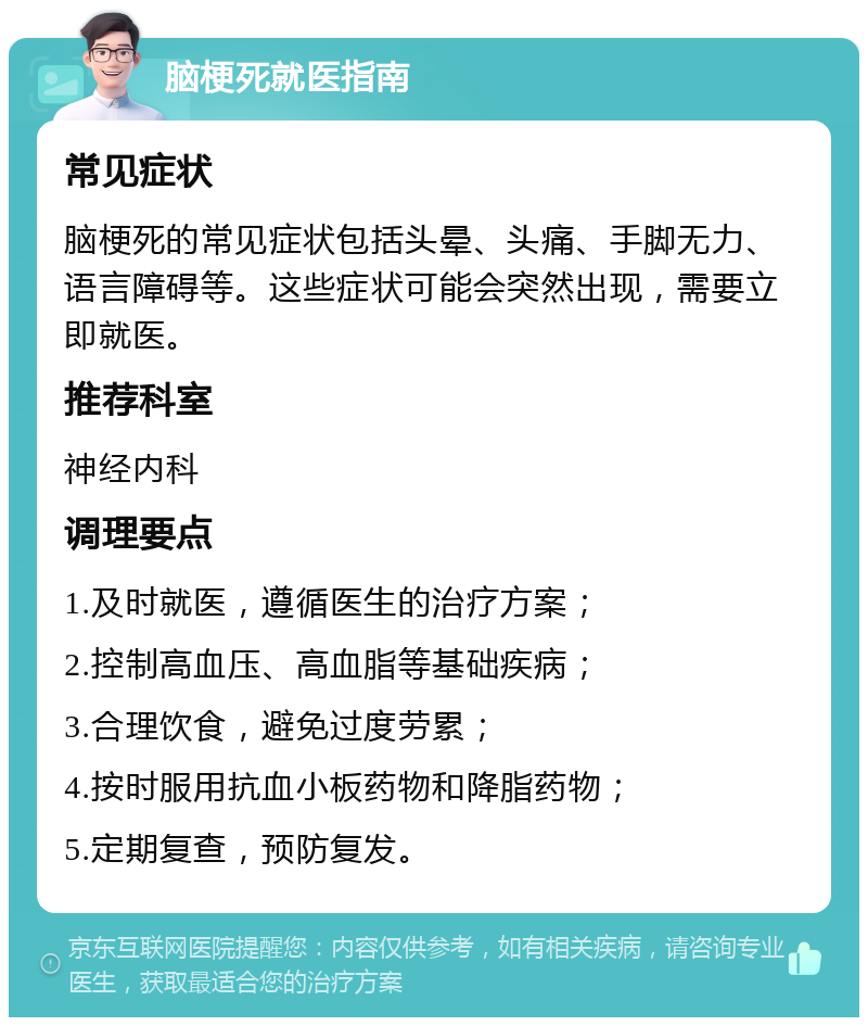 脑梗死就医指南 常见症状 脑梗死的常见症状包括头晕、头痛、手脚无力、语言障碍等。这些症状可能会突然出现，需要立即就医。 推荐科室 神经内科 调理要点 1.及时就医，遵循医生的治疗方案； 2.控制高血压、高血脂等基础疾病； 3.合理饮食，避免过度劳累； 4.按时服用抗血小板药物和降脂药物； 5.定期复查，预防复发。