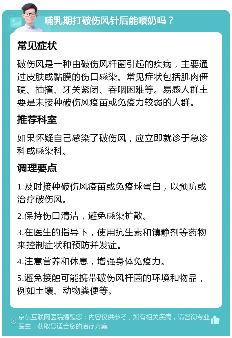 哺乳期打破伤风针后能喂奶吗？ 常见症状 破伤风是一种由破伤风杆菌引起的疾病，主要通过皮肤或黏膜的伤口感染。常见症状包括肌肉僵硬、抽搐、牙关紧闭、吞咽困难等。易感人群主要是未接种破伤风疫苗或免疫力较弱的人群。 推荐科室 如果怀疑自己感染了破伤风，应立即就诊于急诊科或感染科。 调理要点 1.及时接种破伤风疫苗或免疫球蛋白，以预防或治疗破伤风。 2.保持伤口清洁，避免感染扩散。 3.在医生的指导下，使用抗生素和镇静剂等药物来控制症状和预防并发症。 4.注意营养和休息，增强身体免疫力。 5.避免接触可能携带破伤风杆菌的环境和物品，例如土壤、动物粪便等。