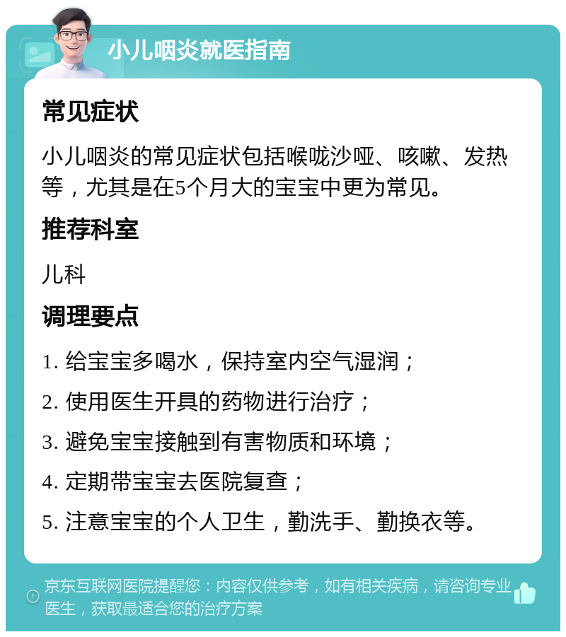 小儿咽炎就医指南 常见症状 小儿咽炎的常见症状包括喉咙沙哑、咳嗽、发热等，尤其是在5个月大的宝宝中更为常见。 推荐科室 儿科 调理要点 1. 给宝宝多喝水，保持室内空气湿润； 2. 使用医生开具的药物进行治疗； 3. 避免宝宝接触到有害物质和环境； 4. 定期带宝宝去医院复查； 5. 注意宝宝的个人卫生，勤洗手、勤换衣等。