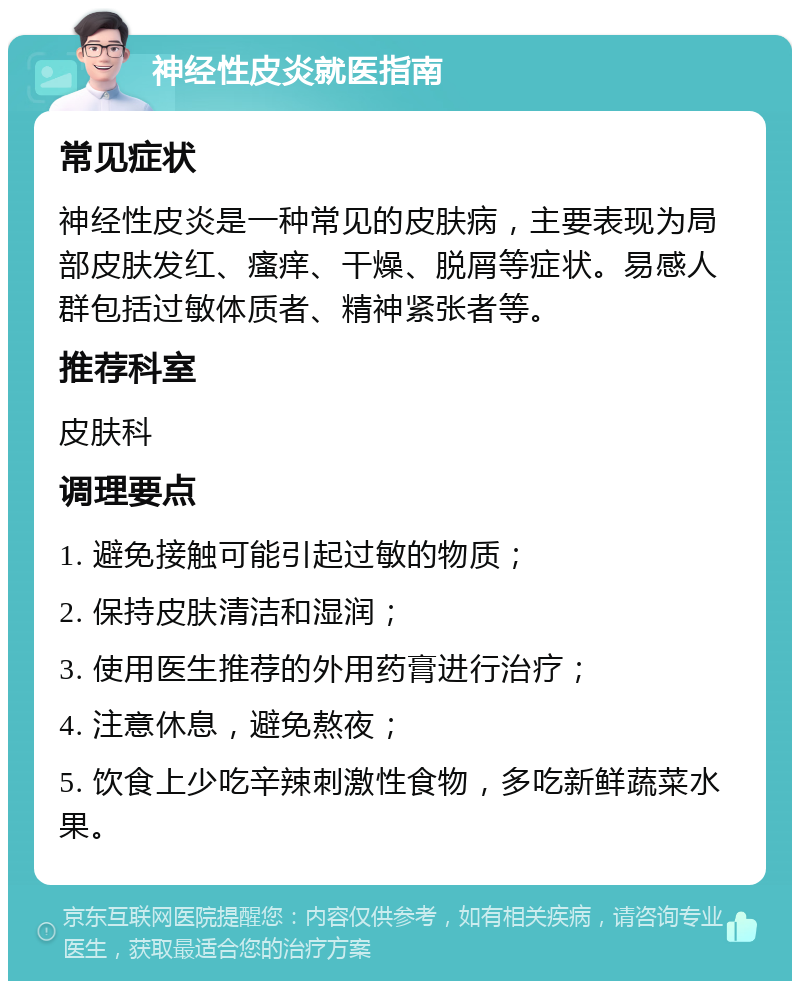 神经性皮炎就医指南 常见症状 神经性皮炎是一种常见的皮肤病，主要表现为局部皮肤发红、瘙痒、干燥、脱屑等症状。易感人群包括过敏体质者、精神紧张者等。 推荐科室 皮肤科 调理要点 1. 避免接触可能引起过敏的物质； 2. 保持皮肤清洁和湿润； 3. 使用医生推荐的外用药膏进行治疗； 4. 注意休息，避免熬夜； 5. 饮食上少吃辛辣刺激性食物，多吃新鲜蔬菜水果。