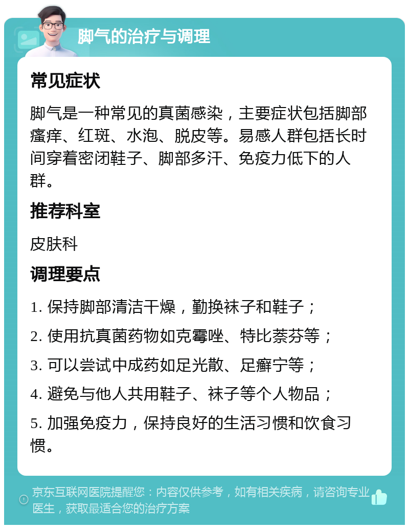 脚气的治疗与调理 常见症状 脚气是一种常见的真菌感染，主要症状包括脚部瘙痒、红斑、水泡、脱皮等。易感人群包括长时间穿着密闭鞋子、脚部多汗、免疫力低下的人群。 推荐科室 皮肤科 调理要点 1. 保持脚部清洁干燥，勤换袜子和鞋子； 2. 使用抗真菌药物如克霉唑、特比萘芬等； 3. 可以尝试中成药如足光散、足癣宁等； 4. 避免与他人共用鞋子、袜子等个人物品； 5. 加强免疫力，保持良好的生活习惯和饮食习惯。