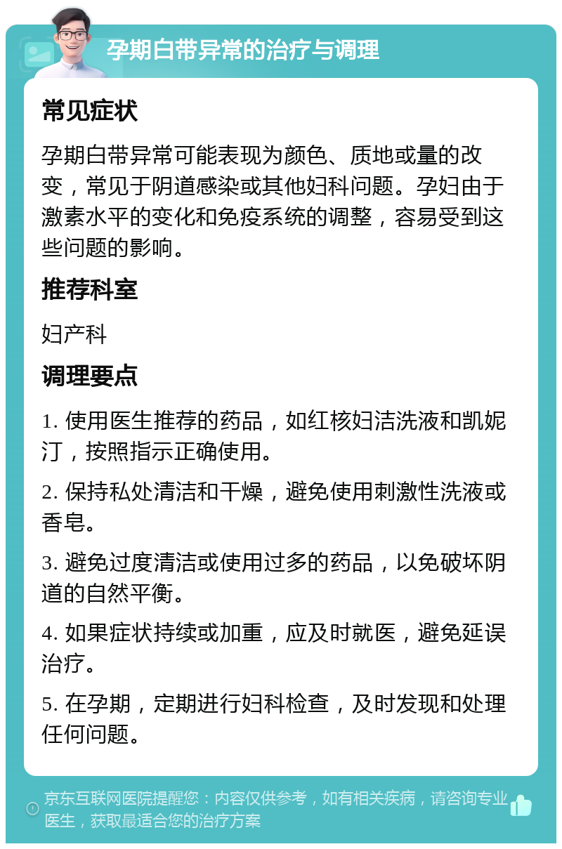 孕期白带异常的治疗与调理 常见症状 孕期白带异常可能表现为颜色、质地或量的改变，常见于阴道感染或其他妇科问题。孕妇由于激素水平的变化和免疫系统的调整，容易受到这些问题的影响。 推荐科室 妇产科 调理要点 1. 使用医生推荐的药品，如红核妇洁洗液和凯妮汀，按照指示正确使用。 2. 保持私处清洁和干燥，避免使用刺激性洗液或香皂。 3. 避免过度清洁或使用过多的药品，以免破坏阴道的自然平衡。 4. 如果症状持续或加重，应及时就医，避免延误治疗。 5. 在孕期，定期进行妇科检查，及时发现和处理任何问题。