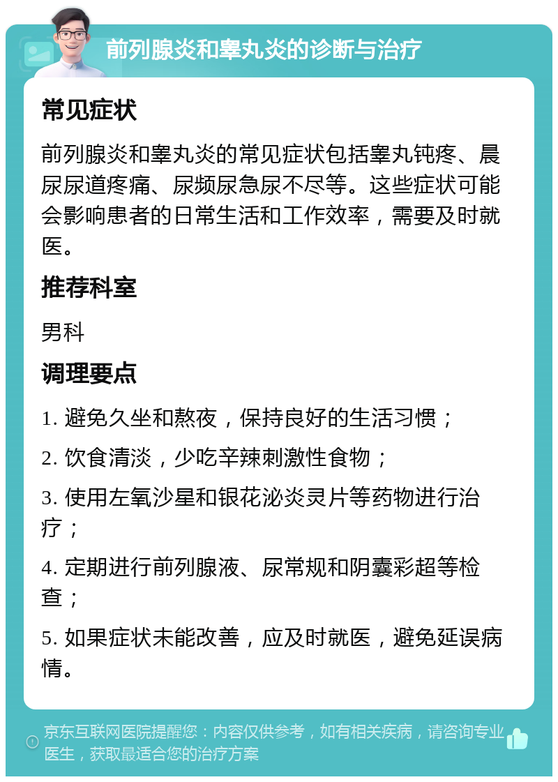 前列腺炎和睾丸炎的诊断与治疗 常见症状 前列腺炎和睾丸炎的常见症状包括睾丸钝疼、晨尿尿道疼痛、尿频尿急尿不尽等。这些症状可能会影响患者的日常生活和工作效率，需要及时就医。 推荐科室 男科 调理要点 1. 避免久坐和熬夜，保持良好的生活习惯； 2. 饮食清淡，少吃辛辣刺激性食物； 3. 使用左氧沙星和银花泌炎灵片等药物进行治疗； 4. 定期进行前列腺液、尿常规和阴囊彩超等检查； 5. 如果症状未能改善，应及时就医，避免延误病情。