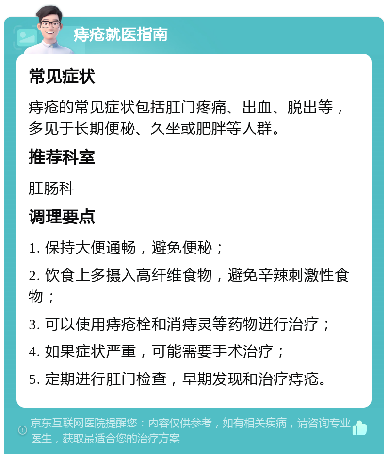 痔疮就医指南 常见症状 痔疮的常见症状包括肛门疼痛、出血、脱出等，多见于长期便秘、久坐或肥胖等人群。 推荐科室 肛肠科 调理要点 1. 保持大便通畅，避免便秘； 2. 饮食上多摄入高纤维食物，避免辛辣刺激性食物； 3. 可以使用痔疮栓和消痔灵等药物进行治疗； 4. 如果症状严重，可能需要手术治疗； 5. 定期进行肛门检查，早期发现和治疗痔疮。