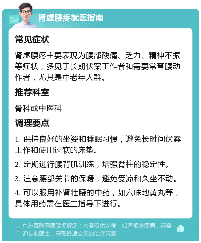 肾虚腰疼就医指南 常见症状 肾虚腰疼主要表现为腰部酸痛、乏力、精神不振等症状，多见于长期伏案工作者和需要常弯腰动作者，尤其是中老年人群。 推荐科室 骨科或中医科 调理要点 1. 保持良好的坐姿和睡眠习惯，避免长时间伏案工作和使用过软的床垫。 2. 定期进行腰背肌训练，增强脊柱的稳定性。 3. 注意腰部关节的保暖，避免受凉和久坐不动。 4. 可以服用补肾壮腰的中药，如六味地黄丸等，具体用药需在医生指导下进行。