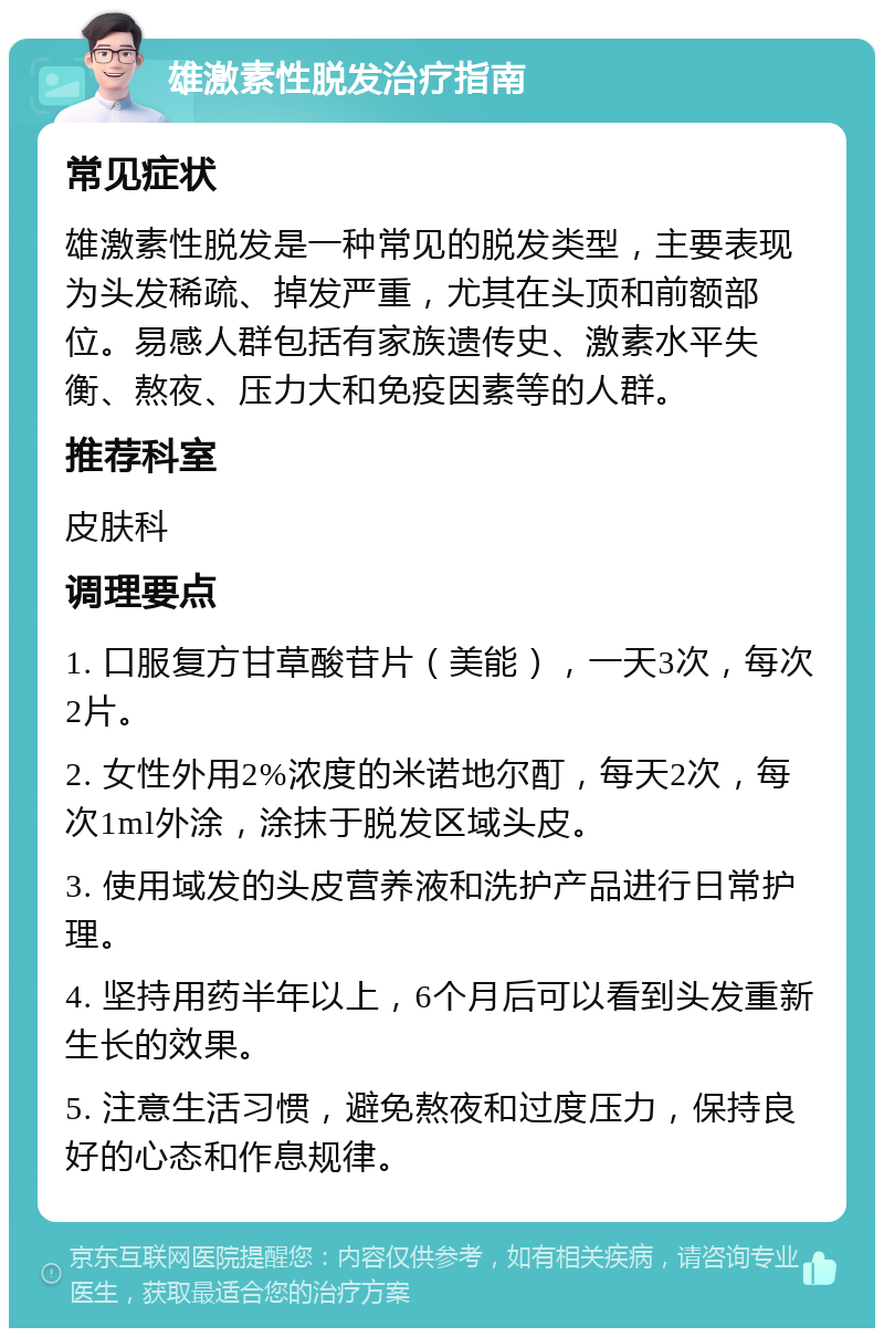 雄激素性脱发治疗指南 常见症状 雄激素性脱发是一种常见的脱发类型，主要表现为头发稀疏、掉发严重，尤其在头顶和前额部位。易感人群包括有家族遗传史、激素水平失衡、熬夜、压力大和免疫因素等的人群。 推荐科室 皮肤科 调理要点 1. 口服复方甘草酸苷片（美能），一天3次，每次2片。 2. 女性外用2%浓度的米诺地尔酊，每天2次，每次1ml外涂，涂抹于脱发区域头皮。 3. 使用域发的头皮营养液和洗护产品进行日常护理。 4. 坚持用药半年以上，6个月后可以看到头发重新生长的效果。 5. 注意生活习惯，避免熬夜和过度压力，保持良好的心态和作息规律。