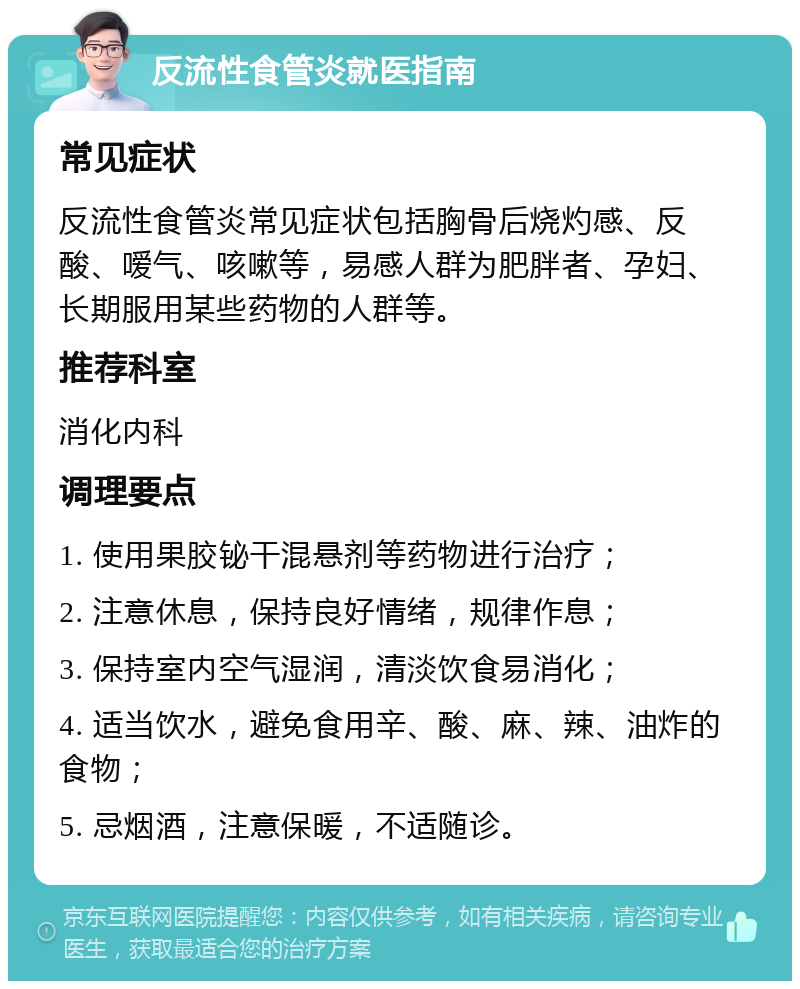 反流性食管炎就医指南 常见症状 反流性食管炎常见症状包括胸骨后烧灼感、反酸、嗳气、咳嗽等，易感人群为肥胖者、孕妇、长期服用某些药物的人群等。 推荐科室 消化内科 调理要点 1. 使用果胶铋干混悬剂等药物进行治疗； 2. 注意休息，保持良好情绪，规律作息； 3. 保持室内空气湿润，清淡饮食易消化； 4. 适当饮水，避免食用辛、酸、麻、辣、油炸的食物； 5. 忌烟酒，注意保暖，不适随诊。