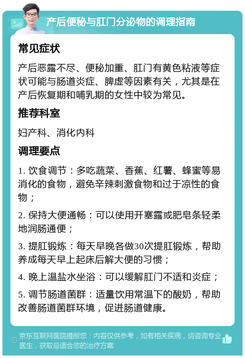 产后便秘与肛门分泌物的调理指南 常见症状 产后恶露不尽、便秘加重、肛门有黄色粘液等症状可能与肠道炎症、脾虚等因素有关，尤其是在产后恢复期和哺乳期的女性中较为常见。 推荐科室 妇产科、消化内科 调理要点 1. 饮食调节：多吃蔬菜、香蕉、红薯、蜂蜜等易消化的食物，避免辛辣刺激食物和过于凉性的食物； 2. 保持大便通畅：可以使用开塞露或肥皂条轻柔地润肠通便； 3. 提肛锻炼：每天早晚各做30次提肛锻炼，帮助养成每天早上起床后解大便的习惯； 4. 晚上温盐水坐浴：可以缓解肛门不适和炎症； 5. 调节肠道菌群：适量饮用常温下的酸奶，帮助改善肠道菌群环境，促进肠道健康。