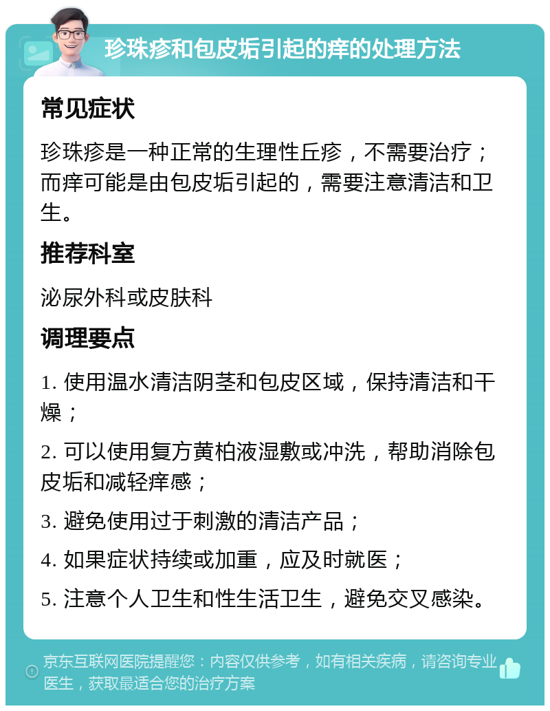 珍珠疹和包皮垢引起的痒的处理方法 常见症状 珍珠疹是一种正常的生理性丘疹，不需要治疗；而痒可能是由包皮垢引起的，需要注意清洁和卫生。 推荐科室 泌尿外科或皮肤科 调理要点 1. 使用温水清洁阴茎和包皮区域，保持清洁和干燥； 2. 可以使用复方黄柏液湿敷或冲洗，帮助消除包皮垢和减轻痒感； 3. 避免使用过于刺激的清洁产品； 4. 如果症状持续或加重，应及时就医； 5. 注意个人卫生和性生活卫生，避免交叉感染。