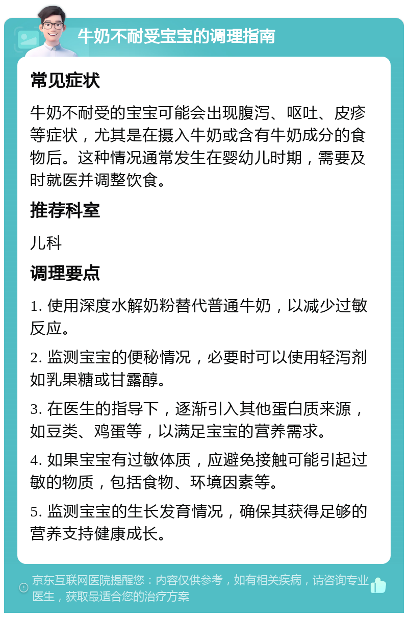 牛奶不耐受宝宝的调理指南 常见症状 牛奶不耐受的宝宝可能会出现腹泻、呕吐、皮疹等症状，尤其是在摄入牛奶或含有牛奶成分的食物后。这种情况通常发生在婴幼儿时期，需要及时就医并调整饮食。 推荐科室 儿科 调理要点 1. 使用深度水解奶粉替代普通牛奶，以减少过敏反应。 2. 监测宝宝的便秘情况，必要时可以使用轻泻剂如乳果糖或甘露醇。 3. 在医生的指导下，逐渐引入其他蛋白质来源，如豆类、鸡蛋等，以满足宝宝的营养需求。 4. 如果宝宝有过敏体质，应避免接触可能引起过敏的物质，包括食物、环境因素等。 5. 监测宝宝的生长发育情况，确保其获得足够的营养支持健康成长。