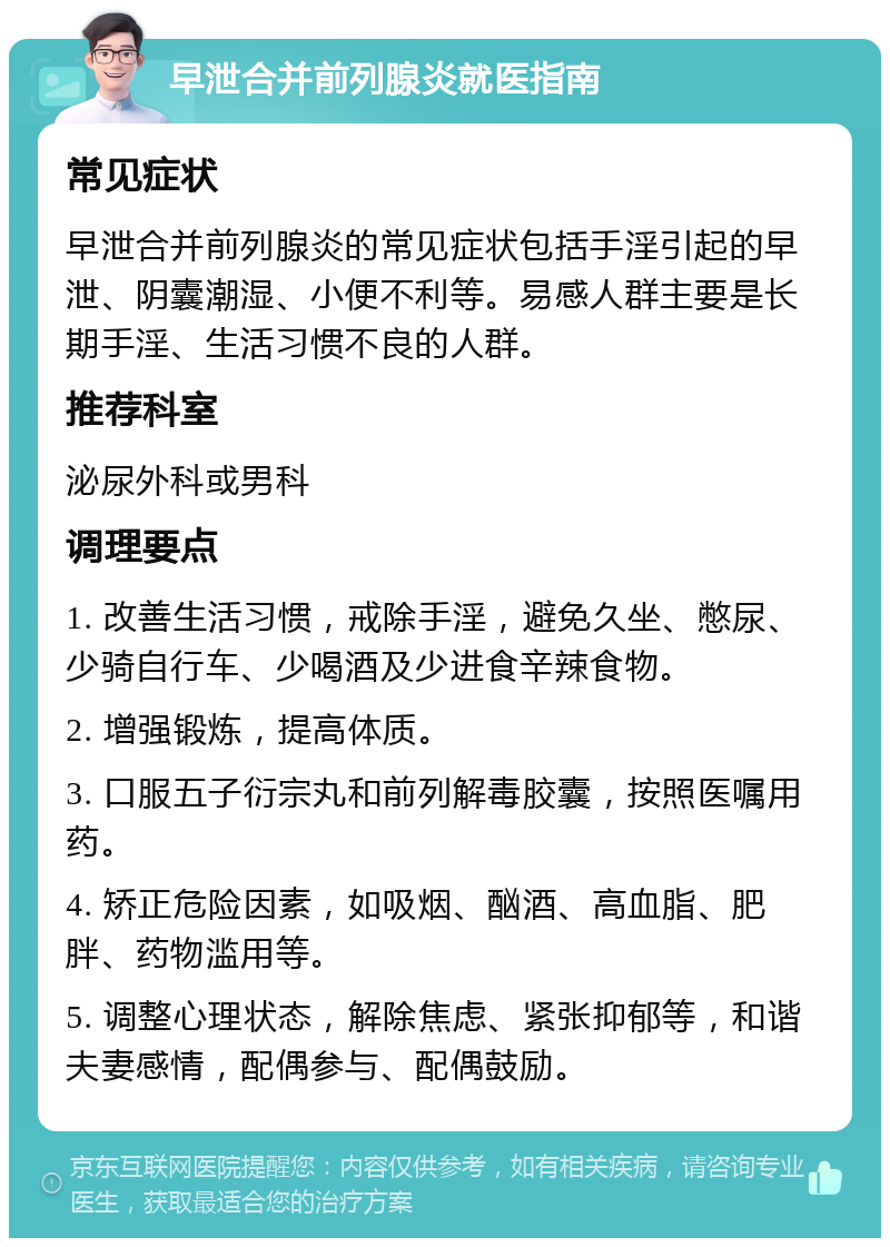 早泄合并前列腺炎就医指南 常见症状 早泄合并前列腺炎的常见症状包括手淫引起的早泄、阴囊潮湿、小便不利等。易感人群主要是长期手淫、生活习惯不良的人群。 推荐科室 泌尿外科或男科 调理要点 1. 改善生活习惯，戒除手淫，避免久坐、憋尿、少骑自行车、少喝酒及少进食辛辣食物。 2. 增强锻炼，提高体质。 3. 口服五子衍宗丸和前列解毒胶囊，按照医嘱用药。 4. 矫正危险因素，如吸烟、酗酒、高血脂、肥胖、药物滥用等。 5. 调整心理状态，解除焦虑、紧张抑郁等，和谐夫妻感情，配偶参与、配偶鼓励。