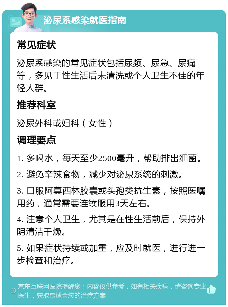 泌尿系感染就医指南 常见症状 泌尿系感染的常见症状包括尿频、尿急、尿痛等，多见于性生活后未清洗或个人卫生不佳的年轻人群。 推荐科室 泌尿外科或妇科（女性） 调理要点 1. 多喝水，每天至少2500毫升，帮助排出细菌。 2. 避免辛辣食物，减少对泌尿系统的刺激。 3. 口服阿莫西林胶囊或头孢类抗生素，按照医嘱用药，通常需要连续服用3天左右。 4. 注意个人卫生，尤其是在性生活前后，保持外阴清洁干燥。 5. 如果症状持续或加重，应及时就医，进行进一步检查和治疗。