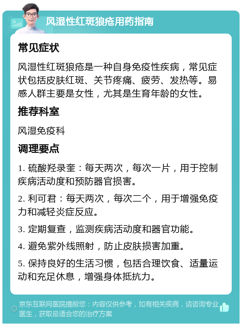 风湿性红斑狼疮用药指南 常见症状 风湿性红斑狼疮是一种自身免疫性疾病，常见症状包括皮肤红斑、关节疼痛、疲劳、发热等。易感人群主要是女性，尤其是生育年龄的女性。 推荐科室 风湿免疫科 调理要点 1. 硫酸羟录奎：每天两次，每次一片，用于控制疾病活动度和预防器官损害。 2. 利可君：每天两次，每次二个，用于增强免疫力和减轻炎症反应。 3. 定期复查，监测疾病活动度和器官功能。 4. 避免紫外线照射，防止皮肤损害加重。 5. 保持良好的生活习惯，包括合理饮食、适量运动和充足休息，增强身体抵抗力。