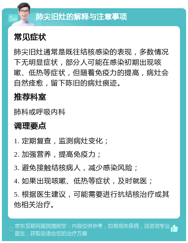 肺尖旧灶的解释与注意事项 常见症状 肺尖旧灶通常是既往结核感染的表现，多数情况下无明显症状，部分人可能在感染初期出现咳嗽、低热等症状，但随着免疫力的提高，病灶会自然痊愈，留下陈旧的病灶痕迹。 推荐科室 肺科或呼吸内科 调理要点 1. 定期复查，监测病灶变化； 2. 加强营养，提高免疫力； 3. 避免接触结核病人，减少感染风险； 4. 如果出现咳嗽、低热等症状，及时就医； 5. 根据医生建议，可能需要进行抗结核治疗或其他相关治疗。