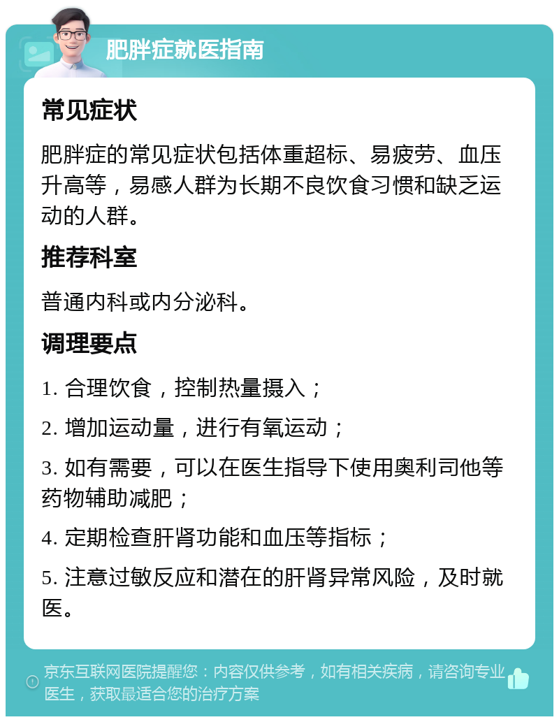 肥胖症就医指南 常见症状 肥胖症的常见症状包括体重超标、易疲劳、血压升高等，易感人群为长期不良饮食习惯和缺乏运动的人群。 推荐科室 普通内科或内分泌科。 调理要点 1. 合理饮食，控制热量摄入； 2. 增加运动量，进行有氧运动； 3. 如有需要，可以在医生指导下使用奥利司他等药物辅助减肥； 4. 定期检查肝肾功能和血压等指标； 5. 注意过敏反应和潜在的肝肾异常风险，及时就医。