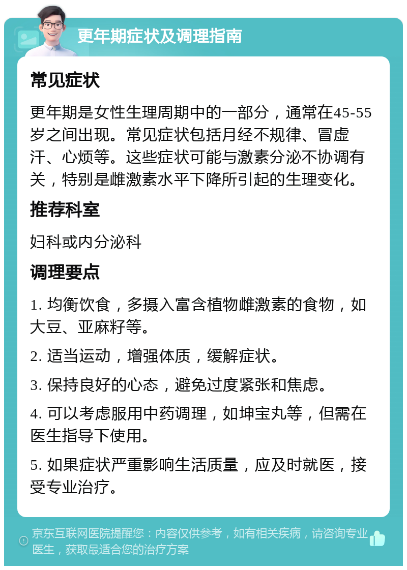 更年期症状及调理指南 常见症状 更年期是女性生理周期中的一部分，通常在45-55岁之间出现。常见症状包括月经不规律、冒虚汗、心烦等。这些症状可能与激素分泌不协调有关，特别是雌激素水平下降所引起的生理变化。 推荐科室 妇科或内分泌科 调理要点 1. 均衡饮食，多摄入富含植物雌激素的食物，如大豆、亚麻籽等。 2. 适当运动，增强体质，缓解症状。 3. 保持良好的心态，避免过度紧张和焦虑。 4. 可以考虑服用中药调理，如坤宝丸等，但需在医生指导下使用。 5. 如果症状严重影响生活质量，应及时就医，接受专业治疗。