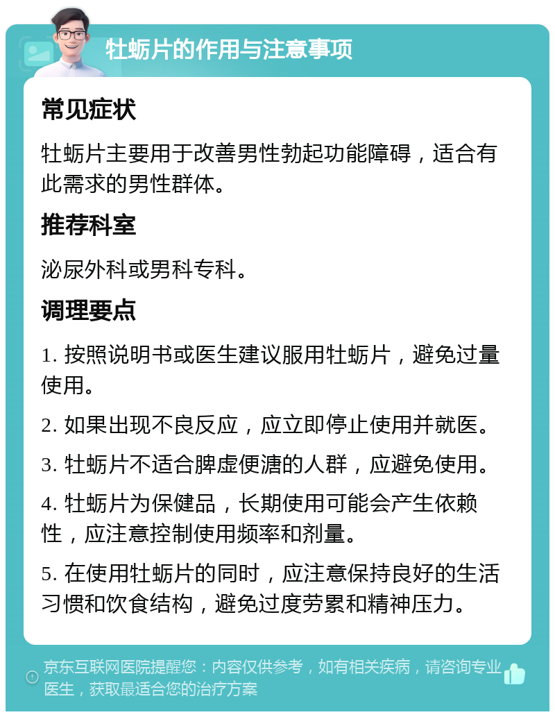 牡蛎片的作用与注意事项 常见症状 牡蛎片主要用于改善男性勃起功能障碍，适合有此需求的男性群体。 推荐科室 泌尿外科或男科专科。 调理要点 1. 按照说明书或医生建议服用牡蛎片，避免过量使用。 2. 如果出现不良反应，应立即停止使用并就医。 3. 牡蛎片不适合脾虚便溏的人群，应避免使用。 4. 牡蛎片为保健品，长期使用可能会产生依赖性，应注意控制使用频率和剂量。 5. 在使用牡蛎片的同时，应注意保持良好的生活习惯和饮食结构，避免过度劳累和精神压力。