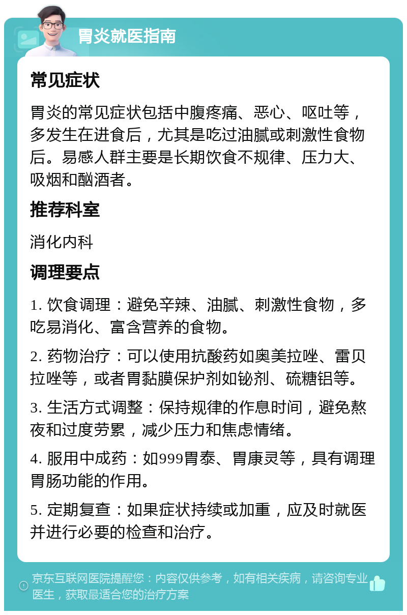 胃炎就医指南 常见症状 胃炎的常见症状包括中腹疼痛、恶心、呕吐等，多发生在进食后，尤其是吃过油腻或刺激性食物后。易感人群主要是长期饮食不规律、压力大、吸烟和酗酒者。 推荐科室 消化内科 调理要点 1. 饮食调理：避免辛辣、油腻、刺激性食物，多吃易消化、富含营养的食物。 2. 药物治疗：可以使用抗酸药如奥美拉唑、雷贝拉唑等，或者胃黏膜保护剂如铋剂、硫糖铝等。 3. 生活方式调整：保持规律的作息时间，避免熬夜和过度劳累，减少压力和焦虑情绪。 4. 服用中成药：如999胃泰、胃康灵等，具有调理胃肠功能的作用。 5. 定期复查：如果症状持续或加重，应及时就医并进行必要的检查和治疗。