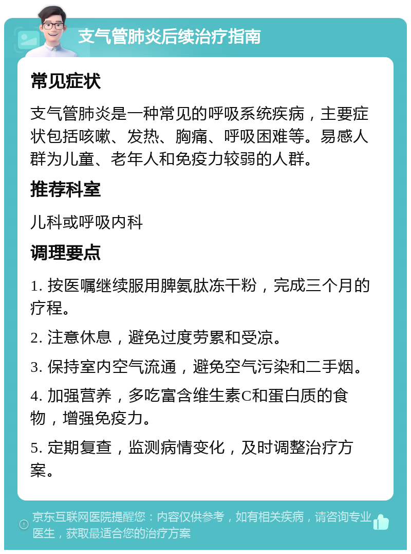 支气管肺炎后续治疗指南 常见症状 支气管肺炎是一种常见的呼吸系统疾病，主要症状包括咳嗽、发热、胸痛、呼吸困难等。易感人群为儿童、老年人和免疫力较弱的人群。 推荐科室 儿科或呼吸内科 调理要点 1. 按医嘱继续服用脾氨肽冻干粉，完成三个月的疗程。 2. 注意休息，避免过度劳累和受凉。 3. 保持室内空气流通，避免空气污染和二手烟。 4. 加强营养，多吃富含维生素C和蛋白质的食物，增强免疫力。 5. 定期复查，监测病情变化，及时调整治疗方案。