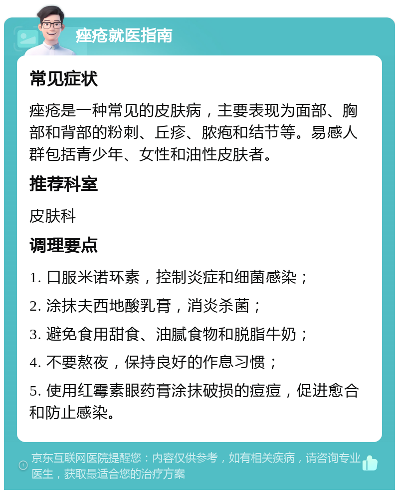 痤疮就医指南 常见症状 痤疮是一种常见的皮肤病，主要表现为面部、胸部和背部的粉刺、丘疹、脓疱和结节等。易感人群包括青少年、女性和油性皮肤者。 推荐科室 皮肤科 调理要点 1. 口服米诺环素，控制炎症和细菌感染； 2. 涂抹夫西地酸乳膏，消炎杀菌； 3. 避免食用甜食、油腻食物和脱脂牛奶； 4. 不要熬夜，保持良好的作息习惯； 5. 使用红霉素眼药膏涂抹破损的痘痘，促进愈合和防止感染。