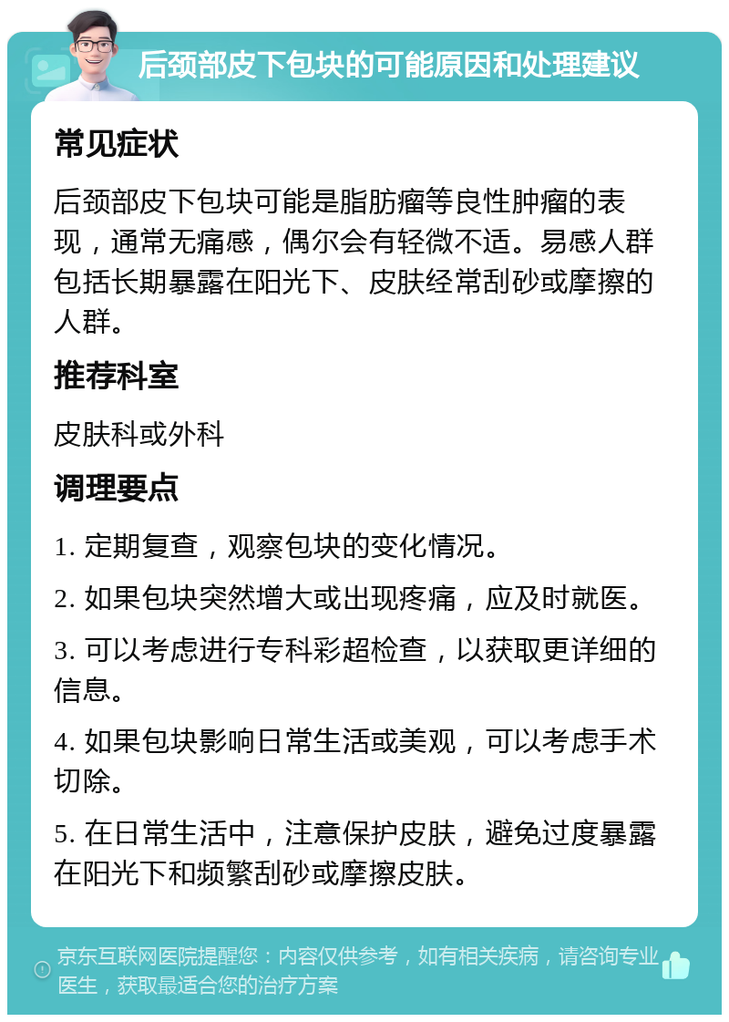 后颈部皮下包块的可能原因和处理建议 常见症状 后颈部皮下包块可能是脂肪瘤等良性肿瘤的表现，通常无痛感，偶尔会有轻微不适。易感人群包括长期暴露在阳光下、皮肤经常刮砂或摩擦的人群。 推荐科室 皮肤科或外科 调理要点 1. 定期复查，观察包块的变化情况。 2. 如果包块突然增大或出现疼痛，应及时就医。 3. 可以考虑进行专科彩超检查，以获取更详细的信息。 4. 如果包块影响日常生活或美观，可以考虑手术切除。 5. 在日常生活中，注意保护皮肤，避免过度暴露在阳光下和频繁刮砂或摩擦皮肤。