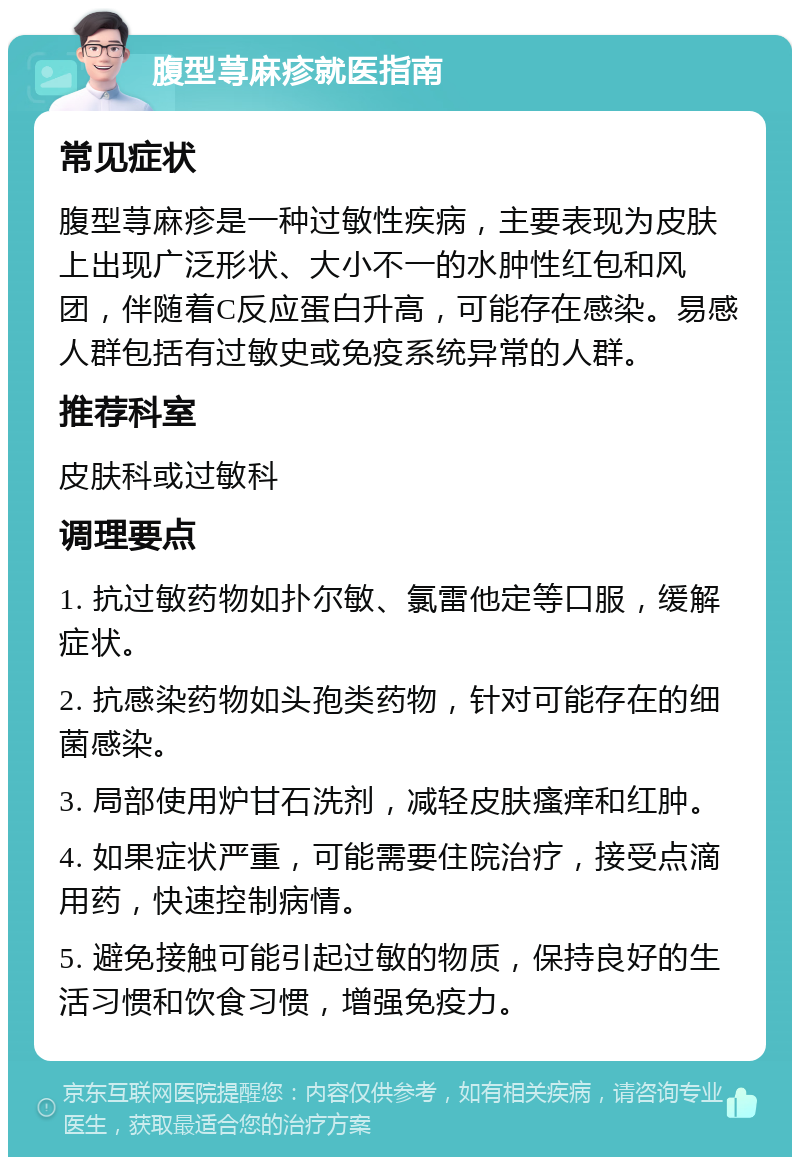 腹型荨麻疹就医指南 常见症状 腹型荨麻疹是一种过敏性疾病，主要表现为皮肤上出现广泛形状、大小不一的水肿性红包和风团，伴随着C反应蛋白升高，可能存在感染。易感人群包括有过敏史或免疫系统异常的人群。 推荐科室 皮肤科或过敏科 调理要点 1. 抗过敏药物如扑尔敏、氯雷他定等口服，缓解症状。 2. 抗感染药物如头孢类药物，针对可能存在的细菌感染。 3. 局部使用炉甘石洗剂，减轻皮肤瘙痒和红肿。 4. 如果症状严重，可能需要住院治疗，接受点滴用药，快速控制病情。 5. 避免接触可能引起过敏的物质，保持良好的生活习惯和饮食习惯，增强免疫力。