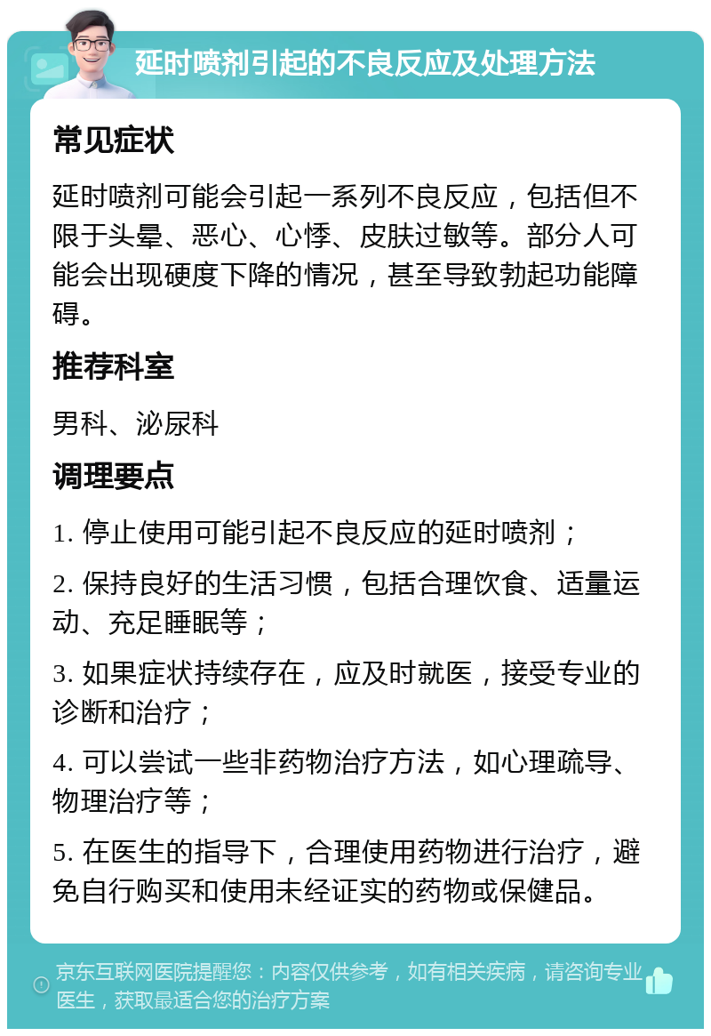 延时喷剂引起的不良反应及处理方法 常见症状 延时喷剂可能会引起一系列不良反应，包括但不限于头晕、恶心、心悸、皮肤过敏等。部分人可能会出现硬度下降的情况，甚至导致勃起功能障碍。 推荐科室 男科、泌尿科 调理要点 1. 停止使用可能引起不良反应的延时喷剂； 2. 保持良好的生活习惯，包括合理饮食、适量运动、充足睡眠等； 3. 如果症状持续存在，应及时就医，接受专业的诊断和治疗； 4. 可以尝试一些非药物治疗方法，如心理疏导、物理治疗等； 5. 在医生的指导下，合理使用药物进行治疗，避免自行购买和使用未经证实的药物或保健品。