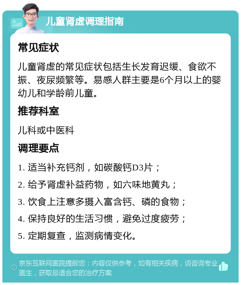 儿童肾虚调理指南 常见症状 儿童肾虚的常见症状包括生长发育迟缓、食欲不振、夜尿频繁等。易感人群主要是6个月以上的婴幼儿和学龄前儿童。 推荐科室 儿科或中医科 调理要点 1. 适当补充钙剂，如碳酸钙D3片； 2. 给予肾虚补益药物，如六味地黄丸； 3. 饮食上注意多摄入富含钙、磷的食物； 4. 保持良好的生活习惯，避免过度疲劳； 5. 定期复查，监测病情变化。