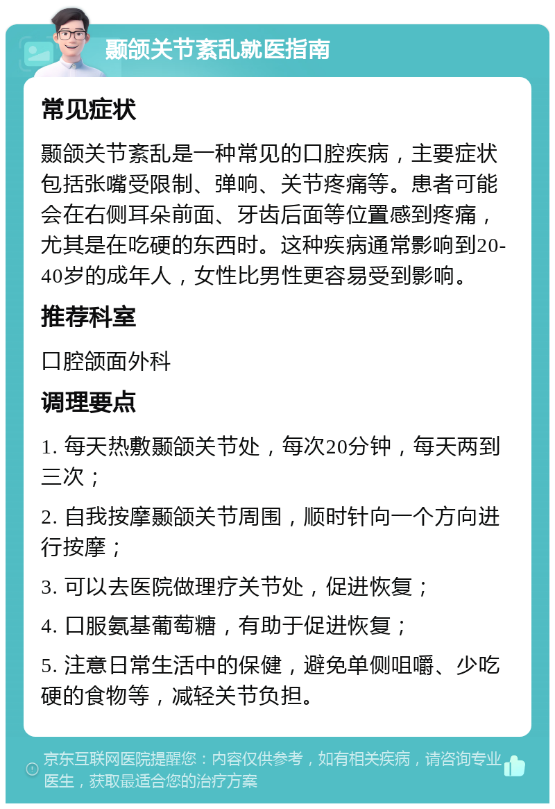 颞颌关节紊乱就医指南 常见症状 颞颌关节紊乱是一种常见的口腔疾病，主要症状包括张嘴受限制、弹响、关节疼痛等。患者可能会在右侧耳朵前面、牙齿后面等位置感到疼痛，尤其是在吃硬的东西时。这种疾病通常影响到20-40岁的成年人，女性比男性更容易受到影响。 推荐科室 口腔颌面外科 调理要点 1. 每天热敷颞颌关节处，每次20分钟，每天两到三次； 2. 自我按摩颞颌关节周围，顺时针向一个方向进行按摩； 3. 可以去医院做理疗关节处，促进恢复； 4. 口服氨基葡萄糖，有助于促进恢复； 5. 注意日常生活中的保健，避免单侧咀嚼、少吃硬的食物等，减轻关节负担。